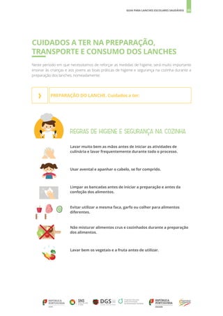 35
GUIA PARA LANCHES ESCOLARES SAUDÁVEIS
CUIDADOS A TER NA PREPARAÇÃO,
TRANSPORTE E CONSUMO DOS LANCHES
Neste período em que necessitamos de reforçar as medidas de higiene, será muito importante
ensinar às crianças e aos jovens as boas práticas de higiene e segurança na cozinha durante a
preparação dos lanches, nomeadamente:
REGRAS DE HIGIENE E SEGURANÇA NA COZINHA
Lavar muito bem as mãos antes de iniciar as atividades de
culinária e lavar frequentemente durante todo o processo.
Usar avental e apanhar o cabelo, se for comprido.
Limpar as bancadas antes de iniciar a preparação e antes da
confeção dos alimentos.
Evitar utilizar a mesma faca, garfo ou colher para alimentos
diferentes.
Não misturar alimentos crus e cozinhados durante a preparação
dos alimentos.
Lavar bem os vegetais e a fruta antes de utilizar.
PREPARAÇÃO DO LANCHE. Cuidados a ter:
›
 