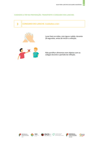 37
GUIA PARA LANCHES ESCOLARES SAUDÁVEIS
CONSUMO DO LANCHE. Cuidados a ter:
›
Lavar bem as mãos, com água e sabão, durante
20 segundos, antes de iniciar a refeição.
Não partilhar alimentos nem objetos com os
colegas durante o período da refeição.
CUIDADOS A TER NA PREPARAÇÃO, TRANSPORTE E CONSUMO DOS LANCHES
 