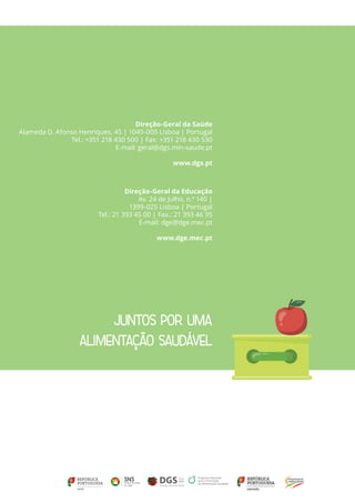 JUNTOS POR UMA
ALIMENTAÇÃO SAUDÁVEL
Direção-Geral da Saúde
Alameda D. Afonso Henriques, 45 | 1049-005 Lisboa | Portugal
Tel.: +351 218 430 500 | Fax: +351 218 430 530
E-mail: geral@dgs.min-saude.pt
www.dgs.pt
Direção-Geral da Educação
Av. 24 de Julho, n.º 140 |
1399-025 Lisboa | Portugal
Tel.: 21 393 45 00 | Fax.: 21 393 46 95
E-mail: dge@dge.mec.pt
www.dge.mec.pt
 