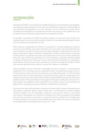 5
GUIA PARA LANCHES ESCOLARES SAUDÁVEIS
INTRODUÇÃO
ApandemiadaCOVID-19,emparticularasmedidasadotadasparaaprevençãodasuapropagação,
que implicaram alguns períodos de interrupção da atividade letiva presencial e a necessidade de
uma permanência prolongada em casa, têm alterado a rotina de milhares de crianças. Menos
atividade física e alterações no comportamento alimentar das crianças e jovens podem estar a ser
comportamentos promotores do ganho de peso ao longo deste período.
Em paralelo, a pandemia da COVID-19 modificou também as rotinas de muitas escolas, com
implicações para o funcionamento dos bufetes escolares. Em resultado destas alterações, muitos
lanches começam a ser preparados em casa.
Neste contexto, a preparação dos lanches em casa pode ser uma oportunidade para reduzir a
presença, nestas refeições, de produtos alimentares com pouco valor nutricional, hipercalóricos e
ricos em gordura, açúcares e sal, que promovem o ganho de peso e o aparecimento no futuro de
doenças associadas a hábitos alimentares inadequados. Também a oferta alimentar à volta das
escolas apresenta, na grande maioria dos casos, estímulos ao consumo de produtos alimentares
com pouco valor nutricional, juntamente com o forte marketing e publicidade alimentar dirigida
a crianças, são fatores que influenciam os seus comportamentos e preferências. A exposição à
publicidade de alimentos parece estar associada a um aumento da ingestão energética, sendo
este aumento significativamente superior no grupo das crianças com obesidade.
Nestas condições, torna-se importante a promoção de lanches saudáveis e nutricionalmente
equilibrados entre as crianças e jovens, independentemente de frequentarem escolas com (2º e
3º Ciclos do Ensino Básico e Ensino Secundário) ou sem bufete (Pré-escolar e 1º Ciclo do Ensino
Básico). Estes são os motivos pelos quais a Direção-Geral da Educação, em colaboração com o
Programa Nacional para a Promoção da Alimentação Saudável (PNPAS) da Direção-Geral da Saúde,
publica este breve manual destinado a encarregados de educação, professores, educadores e a
todos aqueles que trabalham e lidam diariamente com crianças e jovens, e que participam, de
alguma forma, na preparação das suas refeições, nomeadamente, dos lanches.
Este documento descreve brevemente a importância da alimentação na saúde e desenvolvimento
das crianças; e apresenta algumas regras simples para a constituição de um lanche saudável,
incluindo cuidados a ter na preparação, transporte e consumo dos lanches. A par destas
informações é apresentada uma checklist de verificação de um lanche saudável e de estratégias
para incentivar as crianças a valorizarem e a apreciarem lanches saudáveis. As orientações para
os lanches destinam-se a crianças e jovens de diferentes faixas etárias. No entanto, as propostas
de atividades estão mais ajustadas para os alunos do 1º ciclo.
 