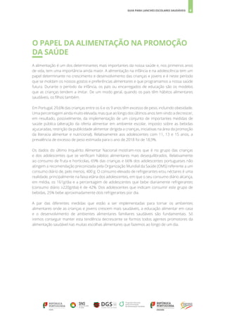 6
GUIA PARA LANCHES ESCOLARES SAUDÁVEIS
O PAPEL DA ALIMENTAÇÃO NA PROMOÇÃO
DA SAÚDE
A alimentação é um dos determinantes mais importantes da nossa saúde e, nos primeiros anos
de vida, tem uma importância ainda maior. A alimentação na infância e na adolescência tem um
papel determinante no crescimento e desenvolvimento das crianças e jovens e é neste período
que se moldam os nossos gostos e preferências alimentares e que programamos a nossa saúde
futura. Durante o período da infância, os pais ou encarregados de educação são os modelos
que as crianças tendem a imitar. De um modo geral, quando os pais têm hábitos alimentares
saudáveis, os filhos também.
Em Portugal, 29,6% das crianças entre os 6 e os 9 anos têm excesso de peso, incluindo obesidade.
Uma percentagem ainda muito elevada, mas que ao longo dos últimos anos tem vindo a decrescer,
em resultado, possivelmente, da implementação de um conjunto de importantes medidas de
saúde pública (alteração da oferta alimentar em ambiente escolar, imposto sobre as bebidas
açucaradas, restrição da publicidade alimentar dirigida a crianças, iniciativas na área da promoção
da literacia alimentar e nutricional). Relativamente aos adolescentes com 11, 13 e 15 anos, a
prevalência de excesso de peso estimada para o ano de 2018 foi de 18,9%.
Os dados do último Inquérito Alimentar Nacional mostram-nos que é no grupo das crianças
e dos adolescentes que se verificam hábitos alimentares mais desequilibrados. Relativamente
ao consumo de fruta e hortícolas, 69% das crianças e 66% dos adolescentes portugueses não
atingem a recomendação preconizada pela Organização Mundial da Saúde (OMS) referente a um
consumo diário de, pelo menos, 400 g. O consumo elevado de refrigerantes e/ou néctares é uma
realidade, principalmente na faixa etária dos adolescentes, em que o seu consumo diário alcança,
em média, os 161g/dia e a percentagem de adolescentes que bebe diariamente refrigerantes
(consumo diário ≥220g/dia) é de 42%. Dos adolescentes que indicam consumir este grupo de
bebidas, 25% bebe aproximadamente dois refrigerantes por dia.
A par das diferentes medidas que estão a ser implementadas para tornar os ambientes
alimentares onde as crianças e jovens crescem mais saudáveis, a educação alimentar em casa
e o desenvolvimento de ambientes alimentares familiares saudáveis são fundamentais. Só
iremos conseguir manter esta tendência decrescente se formos todos agentes promotores da
alimentação saudável nas muitas escolhas alimentares que fazemos ao longo de um dia.
 