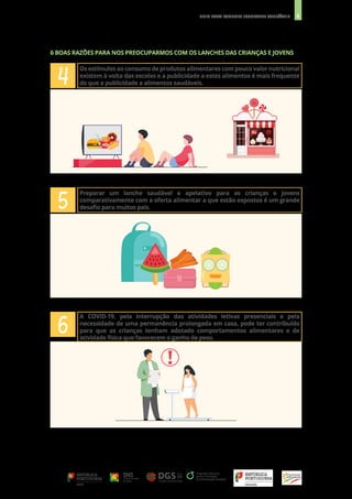 8
GUIA PARA LANCHES ESCOLARES SAUDÁVEIS
4
5
6
Os estímulos ao consumo de produtos alimentares com pouco valor nutricional
existem à volta das escolas e a publicidade a estes alimentos é mais frequente
do que a publicidade a alimentos saudáveis.
Preparar um lanche saudável e apelativo para as crianças e jovens
comparativamente com a oferta alimentar a que estão expostos é um grande
desafio para muitos pais.
A COVID-19, pela interrupção das atividades letivas presenciais e pela
necessidade de uma permanência prolongada em casa, pode ter contribuído
para que as crianças tenham adotado comportamentos alimentares e de
atividade física que favorecem o ganho de peso.
6 BOAS RAZÕES PARA NOS PREOCUPARMOS COM OS LANCHES DAS CRIANÇAS E JOVENS
 