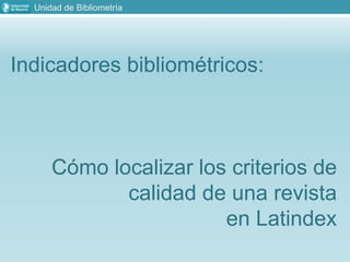 Unidad de Bibliometría
Indicadores bibliométricos:
Cómo localizar los criterios de
calidad de una revista
en Latindex
 