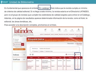 Unidad de Bibliometría
Es fundamental que aparezca el símbolo “En catálogo”. Esto indica que la revista cumple un mínimo
de criterios de calidad editorial. Si no llega a este mínimo, la revista estaría en el Directorio LATINDEX,
pero no el grupo de revistas que cumplen los estándares de calidad exigidos para entrar en el Catálogo.
Además, en la página de resultados aparece determinada información de la revista, como el título, la
editorial, las áreas temáticas, etc.
Para acceder a la descripción completa, pinchamos en el título.
 