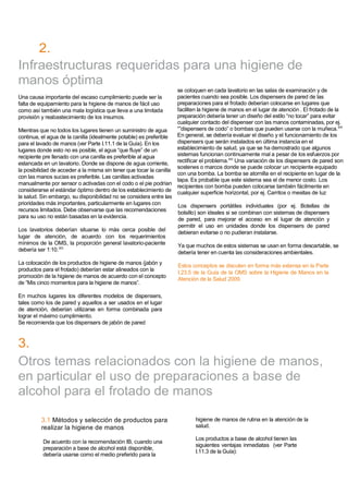 Follow-up2.
Infraestructuras requeridas para una higiene de
manos óptima
Una causa importante del escaso cumplimiento puede ser la
falta de equipamiento para la higiene de manos de fácil uso
como así también una mala logística que lleva a una limitada
provisión y reabastecimiento de los insumos.
Mientras que no todos los lugares tienen un suministro de agua
continua, el agua de la canilla (idealmente potable) es preferible
para el lavado de manos (ver Parte I.11.1 de la Guía). En los
lugares donde esto no es posible, el agua “que fluye” de un
recipiente pre llenado con una canilla es preferible al agua
estancada en un lavatorio. Donde se dispone de agua corriente,
la posibilidad de acceder a la misma sin tener que tocar la canilla
con las manos sucias es preferible. Las canillas activadas
manualmente por sensor o activadas con el codo o el pie podrían
considerarse el estándar óptimo dentro de los establecimiento de
la salud. Sin embargo, su disponibilidad no se considera entre las
prioridades más importantes, particularmente en lugares con
recursos limitados. Debe observarse que las recomendaciones
para su uso no están basadas en la evidencia.
Los lavatorios deberían situarse lo más cerca posible del
lugar de atención, de acuerdo con los requerimientos
mínimos de la OMS, la proporción general lavatorio-paciente
debería ser 1:10.303
La colocación de los productos de higiene de manos (jabón y
productos para el frotado) deberían estar alineados con la
promoción de la higiene de manos de acuerdo con el concepto
de ”Mis cinco momentos para la higiene de manos”.
En muchos lugares los diferentes modelos de dispensers,
tales como los de pared y aquellos a ser usados en el lugar
de atención, deberían utilizarse en forma combinada para
lograr el máximo cumplimiento.
Se recomienda que los dispensers de jabón de pared
3.
se coloquen en cada lavatorio en las salas de examinación y de
pacientes cuando sea posible. Los dispensers de pared de las
preparaciones para el frotado deberían colocarse en lugares que
faciliten la higiene de manos en el lugar de atención . El frotado de la
preparación debería tener un diseño del estilo “no tocar” para evitar
cualquier contacto del dispenser con las manos contaminadas, por ej.
“”dispensers de codo” o bombas que pueden usarse con la muñeca.304
En general, se debería evaluar el diseño y el funcionamiento de los
dispensers que serán instalados en última instancia en el
establecimiento de salud, ya que se ha demostrado que algunos
sistemas funcionan continuamente mal a pesar de los esfuerzos por
rectificar el problema.243
Una variación de los dispensers de pared son
sostenes o marcos donde se puede colocar un recipiente equipado
con una bomba. La bomba se atornilla en el recipiente en lugar de la
tapa. Es probable que este sistema sea el de menor costo. Los
recipientes con bomba pueden colocarse también fácilmente en
cualquier superficie horizontal, por ej. Carritos o mesitas de luz
Los dispensers portátiles individuales (por ej. Botellas de
bolsillo) son ideales si se combinan con sistemas de dispensers
de pared, para mejorar el acceso en el lugar de atención y
permitir el uso en unidades donde los dispensers de pared
debieran evitarse o no pudieran instalarse.
Ya que muchos de estos sistemas se usan en forma descartable, se
debería tener en cuenta las consideraciones ambientales.
Estos conceptos se discuten en forma más extensa en la Parte
I.23.5 de la Guía de la OMS sobre la Higiene de Manos en la
Atención de la Salud 2009.
Otros temas relacionados con la higiene de manos,
en particular el uso de preparaciones a base de
alcohol para el frotado de manos
3.1 Métodos y selección de productos para
realizar la higiene de manos
De acuerdo con la recomendación IB, cuando una
preparación a base de alcohol está disponible,
debería usarse como el medio preferido para la
higiene de manos de rutina en la atención de la
salud.
Los productos a base de alcohol tienen las
siguientes ventajas inmediatas (ver Parte
I.11.3 de la Guía):
 