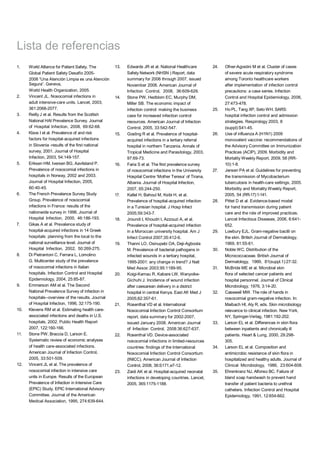 Lista de referencias
1. World Alliance for Patient Safety. The
Global Patient Safety Desafío 2005-
2006 “Una Atención Limpia es una Atención
Segura”. Geneva,
World Health Organization, 2005.
2. Vincent JL. Nosocomial infections in
adult intensive-care units. Lancet, 2003,
361:2068-2077.
3. Reilly J et al. Results from the Scottish
National HAI Prevalence Survey. Journal
of Hospital Infection, 2008, 69:62-68.
4. Klavs I et al. Prevalence of and risk
factors for hospital-acquired infections
in Slovenia -results of the first national
survey, 2001. Journal of Hospital
Infection, 2003, 54:149-157.
5. Eriksen HM, Iversen BG, Aavitsland P.
Prevalence of nosocomial infections in
hospitals in Norway, 2002 and 2003.
Journal of Hospital Infection, 2005,
60:40-45.
6. The French Prevalence Survey Study
Group. Prevalence of nosocomial
infections in France: results of the
nationwide survey in 1996. Journal of
Hospital Infection, 2000, 46:186-193.
7. Gikas A et al. Prevalence study of
hospital-acquired infections in 14 Greek
hospitals: planning from the local to the
national surveillance level. Journal of
Hospital Infection, 2002, 50:269-275.
8. Di Pietrantoni C, Ferrara L, Lomolino
G. Multicenter study of the prevalence
of nosocomial infections in Italian
hospitals. Infection Control and Hospital
Epidemiology, 2004, 25:85-87.
9. Emmerson AM et al. The Second
National Prevalence Survey of infection in
hospitals--overview of the results. Journal
of Hospital Infection, 1996, 32:175-190.
10. Klevens RM et al. Estimating health care-
associated infections and deaths in U.S.
hospitals, 2002. Public Health Report
2007, 122:160-166.
11. Stone PW, Braccia D, Larson E.
Systematic review of economic analyses
of health care-associated infections.
American Journal of Infection Control,
2005, 33:501-509.
12. Vincent JL et al. The prevalence of
nosocomial infection in intensive care
units in Europe. Results of the European
Prevalence of Infection in Intensive Care
(EPIC) Study. EPIC International Advisory
Committee. Journal of the American
Medical Association, 1995, 274:639-644.
13. Edwards JR et al. National Healthcare
Safety Network (NHSN ) Report, data
summary for 2006 through 2007, issued
November 2008. American Journal of
Infection Control, 2008, 36:609-626.
14. Stone PW, Hedblom EC, Murphy DM,
Miller SB. The economic impact of
infection control: making the business
case for increased infection control
resources. American Journal of Infection
Control, 2005, 33:542-547.
15. Gosling R et al. Prevalence of hospital-
acquired infections in a tertiary referral
hospital in northern Tanzania. Annals of
Tropical Medicine and Parasitology, 2003,
97:69-73.
16. Faria S et al. The first prevalence survey
of nosocomial infections in the University
Hospital Centre ‘Mother Teresa’ of Tirana,
Albania. Journal of Hospital Infection,
2007, 65:244-250.
17. Kallel H, Bahoul M, Ksibi H, et al.
Prevalence of hospital-acquired infection
in a Tunisian hospital. J Hosp Infect
2005;59:343-7.
18. Jroundi I, Khoudri I, Azzouzi A, et al.
Prevalence of hospital-acquired infection
in a Moroccan university hospital. Am J
Infect Control 2007;35:412-6.
19. Thanni LO, Osinupebi OA, Deji-Agboola
M. Prevalence of bacterial pathogens in
infected wounds in a tertiary hospital,
1995-2001: any change in trend? J Natl
Med Assoc 2003;95:1189-95.
20. Koigi-Kamau R, Kabare LW, Wanyoike-
Gichuhi J. Incidence of wound infection
after caesarean delivery in a district
hospital in central Kenya. East Afr Med J
2005;82:357-61.
21. Rosenthal VD et al. International
Nosocomial Infection Control Consortium
report, data summary for 2002-2007,
issued January 2008. American Journal
of Infection Control, 2008:36:627-637.
22. Rosenthal VD. Device-associated
nosocomial infections in limited-resources
countries: findings of the International
Nosocomial Infection Control Consortium
(INICC). American Journal of Infection
Control, 2008, 36:S171,e7-12.
23. Zaidi AK et al. Hospital-acquired neonatal
infections in developing countries. Lancet,
2005, 365:1175-1188.
24. Ofner-Agostini M et al. Cluster of cases
of severe acute respiratory syndrome
among Toronto healthcare workers
after implementation of infection control
precautions: a case series. Infection
Control and Hospital Epidemiology, 2006,
27:473-478.
25. Ho PL, Tang XP, Seto WH. SARS:
hospital infection control and admission
strategies. Respirology 2003, 8
(suppl):S41-45.
26. Use of influenza A (H1N1) 2009
monovalent vaccine: recommendations of
the Advisory Committee on Immunization
Practices (ACIP), 2009. Morbidity and
Mortality Weekly Report, 2009, 58 (RR-
10):1-8.
27. Jensen PA et al. Guidelines for preventing
the transmission of Mycobacterium
tuberculosis in health-care settings, 2005.
Morbidity and Mortality Weekly Report,
2005, 54 (RR-17):1-141.
28. Pittet D et al. Evidence-based model
for hand transmission during patient
care and the role of improved practices.
Lancet Infectious Diseases, 2006, 6:641-
652.
29. Lowbury EJL. Gram-negative bacilli on
the skin. British Journal of Dermatology,
1969, 81:55-61.
30. Noble WC. Distribution of the
Micrococcaceae. British Journal of
Dermatology, 1969, 81(suppl.1):27-32.
31. McBride ME et al. Microbial skin
flora of selected cancer patients and
hospital personnel. Journal of Clinical
Microbiology, 1976, 3:14-20.
32. Casewell MW. The role of hands in
nosocomial gram-negative infection. In:
Maibach HI, Aly R, eds. Skin microbiology
relevance to clinical infection. New York,
NY, Springer-Verlag, 1981:192-202.
33. Larson EL et al. Differences in skin flora
between inpatients and chronically ill
patients. Heart & Lung, 2000, 29:298-
305.
34. Larson EL et al. Composition and
antimicrobic resistance of skin flora in
hospitalized and healthy adults. Journal of
Clinical Microbiology, 1986, 23:604-608.
35. Ehrenkranz NJ, Alfonso BC. Failure of
bland soap handwash to prevent hand
transfer of patient bacteria to urethral
catheters. Infection Control and Hospital
Epidemiology, 1991, 12:654-662.
32
 