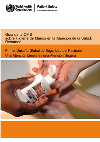 Guía de la OMS
sobre Higiene de Manos en la Atención de la Salud:
Resumen
Primer Desafío Global de Seguridad del Paciente
Una Atención Limpia es una Atención Segura
a
 