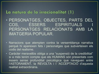• PERSONATGES, OBJECTES, PARTS DEL
  COS,    ÉSSERS     ESPIRITUALS  I
  PERSONATGES RELACIONATS AMB LA
  IMATGERIA POPULAR.

• Narracions que atempten contra la versemblança narrativa
  perquè hi apareixen fets i personatges que subverteixen els
  codis del realisme.
• Caràcter meravellós obliga a una “suspensió de la credibilitat”
  si a més tenim compte que els HUMANS són presentats com
  éssers sense profunditat psicològica que naveguen entre
  l’ASTORAMENT, la REVOLTA i I ’ACCEPTACIÓ d’aquesta
  realitat extraordinària.
 
