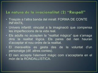 • Traspàs a l’altra banda del mirall: FORMA DE CONTE
  INFANTIL
• Univers infantil: vinculat a la imaginació que compensa
  les imperfeccions de la vida real.
• Els adults no accepten la “realitat màgica” que s’amaga
  dins la realitat lògica. Els pares del nen hauran
  d’acceptar el nou ordre de la realitat.
• El meravellós es gesta des de la voluntat d’un
  personatge (dif. altres contes).
• El nen accepta l’element màgic com s’acceptaria en el
  món de la RONDALLÍSTICA.
 