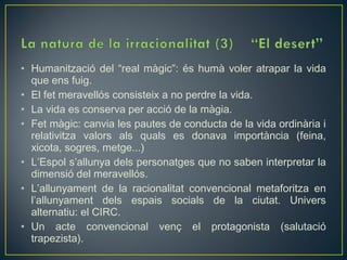 • Humanització del “real màgic”: és humà voler atrapar la vida
  que ens fuig.
• El fet meravellós consisteix a no perdre la vida.
• La vida es conserva per acció de la màgia.
• Fet màgic: canvia les pautes de conducta de la vida ordinària i
  relativitza valors als quals es donava importància (feina,
  xicota, sogres, metge...)
• L’Espol s’allunya dels personatges que no saben interpretar la
  dimensió del meravellós.
• L’allunyament de la racionalitat convencional metaforitza en
  l’allunyament dels espais socials de la ciutat. Univers
  alternatiu: el CIRC.
• Un acte convencional venç el protagonista (salutació
  trapezista).
 