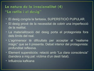 • El desig congria la fantasia, SUPERSTICIÓ PUPULAR.
• El desig prové de la necessitat de cobrir una imperfecció
  de la realitat.
• La materialització del desig porta el protagonista fora
  dels límits del real.
• L’agrimensor té dificultats per acceptar el “realisme
  màgic” que se li presenta. Debat interior del protagonista:
  profunditat reflexiva.
• Element supersticiós: relació amb “La clara consciència”
  (bandera a mig pal: víctima d’un destí fatal).
• Influència kafkiana
 