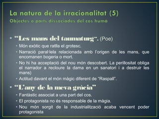 • “Les mans del taumaturg”. (Poe)
  • Món exòtic que ratlla el grotesc.
  • Narració paral·lela relacionada amb l’origen de les mans, que
    encomanen bogeria o mort.
  • No hi ha acceptació del nou món descobert. La perillositat obliga
    el narrador a recloure la dama en un sanatori i a destruir les
    mans)
  • Actitud davant el món màgic diferent de “Raspall”.

• “L’any de la meva gràcia”
  • Fantàstic associat a una part del cos.
  • El protagonista no és responsable de la màgia.
  • Nou món sorgit de la industrialització acaba vencent poder
    protagonista
 
