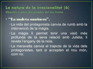 • “La maleta marinera”.
 • La vida del protagonista canvia de rumb amb la
   intervenció de la màgia.
 • La màgia li permet tenir una visió més
   profunda de la seva relació amb Julieta, li
   revela l’engany de la noia.
 • La meravella canvia el trajecte de la vida dels
   protagonistes, tant si accepten el nou món,
   com no.
 