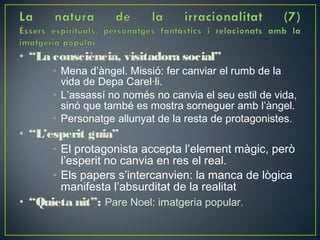 • “La consciència, visitadora social”
      • Mena d’àngel. Missió: fer canviar el rumb de la
        vida de Depa Carel·li.
      • L’assassí no només no canvia el seu estil de vida,
        sinó que també es mostra sorneguer amb l’àngel.
      • Personatge allunyat de la resta de protagonistes.
• “L’esperit guia”
      • El protagonista accepta l’element màgic, però
        l’esperit no canvia en res el real.
      • Els papers s’intercanvien: la manca de lògica
        manifesta l’absurditat de la realitat
• “Quieta nit”: Pare Noel: imatgeria popular.
 