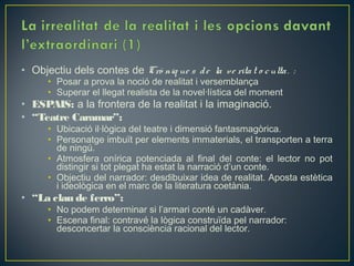 • Objectiu dels contes de Crò niq ue s d e la ve rita t o c ulta . :
      • Posar a prova la noció de realitat i versemblança
      • Superar el llegat realista de la novel·lística del moment
• ESPAIS: a la frontera de la realitat i la imaginació.
• “Teatre Caramar”:
      • Ubicació il·lògica del teatre i dimensió fantasmagòrica.
      • Personatge imbuït per elements immaterials, el transporten a terra
        de ningú.
      • Atmosfera onírica potenciada al final del conte: el lector no pot
        distingir si tot plegat ha estat la narració d’un conte.
      • Objectiu del narrador: desdibuixar idea de realitat. Aposta estètica
        i ideològica en el marc de la literatura coetània.
• “La clau de ferro”:
      • No podem determinar si l’armari conté un cadàver.
      • Escena final: contravé la lògica construïda pel narrador:
        desconcertar la consciència racional del lector.
 