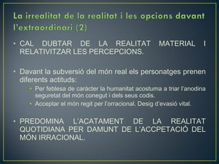 • CAL DUBTAR DE LA REALITAT                        MATERIAL         I
  RELATIVITZAR LES PERCEPCIONS.

• Davant la subversió del món real els personatges prenen
  diferents actituds:
    • Per feblesa de caràcter la humanitat acostuma a triar l’anodina
      seguretat del món conegut i dels seus codis.
    • Acceptar el món regit per l’orracional. Desig d’evasió vital.

• PREDOMINA L’ACATAMENT DE LA REALITAT
  QUOTIDIANA PER DAMUNT DE L’ACCPETACIÓ DEL
  MÓN IRRACIONAL.
 