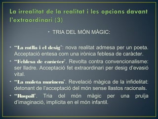 • TRIA DEL MÓN MÀGIC:

• “La ratlla i el desig”: nova realitat admesa per un poeta.
  Acceptació entesa com una irònica feblesa de caràcter.
• “Feblesa de caràcter”. Revolta contra convencionalisme:
  ser lladre. Acceptació fet extraordinari per desig d’evasió
  vital.
• “La maleta marinera”. Revelació màgica de la infidelitat:
  detonant de l’acceptació del món sense llastos racionals.
• “Raspall”. Tria del món màgic per una pruïja
  d’imaginació, implícita en el món infantil.
 
