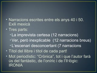 • Narracions escrites entre els anys 40 i 50.
  Exili mexicà
• Tres parts:
   • La imprevista certesa (12 narracions)
   • Ver, però inexplicable (12 narracions breus)
   • L’escenari desconcertant (7 narracions
• Títol del llibre i títol de cada part!
• Mot periodístic: “Crònica”, tot i que l’autor farà
  ús del fantàstic, de l’oníric i de l’Il·lògic:
  IRONIA
 