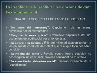 • TRIA DE LA SEGURETAT DE LA VIDA QUOTIDIANA

• “Les mans del taumaturg”. Capolament de les mans:
  eliminació del fet extraordinari.
• “L’any de la meva gràcia”. Explotació capitalista del do:
  acatament del codi social per antonomàsia.
• “La ciència i la mesura”. Fills del milionari acaben tornant a
  les pautes de conducta de l’infant que fa el que toca per edat i
  condició.
• “La revolta del terrat”. Revolta contra l’ordre establert no
  aconsegueix un canvi real, provoca sentiment de frustració.
• “La consciència, visitadora social”. Itinerari invariable de la
  “quotidianitat”.
 