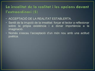• ACCEPTACIÓ DE LA REALITAT ESTABLERTA.
• Sentit de la irrupció de la irrealitat: forçar el lector a reflexionar
  sobre la pròpia existència i a donar importància a la
  imaginació.
• Només s’escau l’acceptació d’un món nou amb una actitud
  poètica.
 