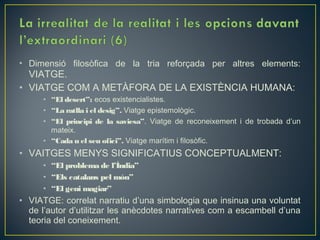 • Dimensió filosòfica de la tria reforçada per altres elements:
  VIATGE.
• VIATGE COM A METÀFORA DE LA EXISTÈNCIA HUMANA:
      • “El desert”: ecos existencialistes.
      • “La ratlla i el desig”. Viatge epistemològic.
      • “El principi de la saviesa”. Viatge de reconeixement i de trobada d’un
        mateix.
      • “Cada u el seu ofici”. Viatge marítim i filosòfic.
• VAITGES MENYS SIGNIFICATIUS CONCEPTUALMENT:
      • “El problema de l’Índia”
      • “Els catalans pel món”
      • “El geni magiar”
• VIATGE: correlat narratiu d’una simbologia que insinua una voluntat
  de l’autor d’utilitzar les anècdotes narratives com a escambell d’una
  teoria del coneixement.
 