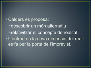 • Calders es proposa:
  • descobrir un món alternatiu
  • relativitzar el concepte de realitat.
• L’entrada a la nova dimensió del real
  es fa per la porta de l’imprevist.
 
