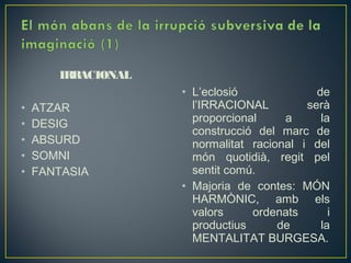 IRRACIONAL
                    • L’eclosió              de
•   ATZAR             l’IRRACIONAL         serà
•   DESIG             proporcional     a      la
                      construcció del marc de
•   ABSURD            normalitat racional i del
•   SOMNI             món quotidià, regit pel
•   FANTASIA          sentit comú.
                    • Majoria de contes: MÓN
                      HARMÒNIC, amb els
                      valors     ordenats       i
                      productius      de      la
                      MENTALITAT BURGESA.
 