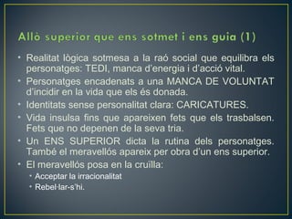 • Realitat lògica sotmesa a la raó social que equilibra els
  personatges: TEDI, manca d’energia i d’acció vital.
• Personatges encadenats a una MANCA DE VOLUNTAT
  d’incidir en la vida que els és donada.
• Identitats sense personalitat clara: CARICATURES.
• Vida insulsa fins que apareixen fets que els trasbalsen.
  Fets que no depenen de la seva tria.
• Un ENS SUPERIOR dicta la rutina dels personatges.
  També el meravellós apareix per obra d’un ens superior.
• El meravellós posa en la cruïlla:
  • Acceptar la irracionalitat
  • Rebel·lar-s’hi.
 