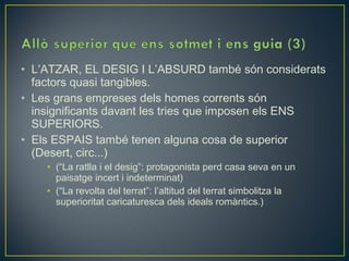 • L’ATZAR, EL DESIG I L’ABSURD també són considerats
  factors quasi tangibles.
• Les grans empreses dels homes corrents són
  insignificants davant les tries que imposen els ENS
  SUPERIORS.
• Els ESPAIS també tenen alguna cosa de superior
  (Desert, circ...)
    • (“La ratlla i el desig”: protagonista perd casa seva en un
      paisatge incert i indeterminat)
    • (“La revolta del terrat”: l’altitud del terrat simbolitza la
      superioritat caricaturesca dels ideals romàntics.)
 