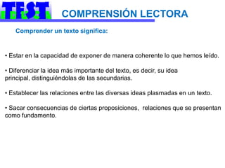 COMPRENSIÓN LECTORA
   Comprender un texto significa:


• Estar en la capacidad de exponer de manera coherente lo que hemos leído.

• Diferenciar la idea más importante del texto, es decir, su idea
principal, distinguiéndolas de las secundarias.

• Establecer las relaciones entre las diversas ideas plasmadas en un texto.

• Sacar consecuencias de ciertas proposiciones, relaciones que se presentan
como fundamento.
 