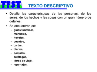 TEXTO DESCRIPTIVO
• Detalla las características de las personas, de los
  seres, de los hechos y las cosas con un gran número de
  detalles.
• Se encuentran en:
   –   guías turísticas,
   –   manuales,
   –   novelas,
   –   cuentos,
   –   cartas,
   –   diarios,
   –   postales,
   –   catálogos,
   –   libros de viaje,
   –   reportajes.
 