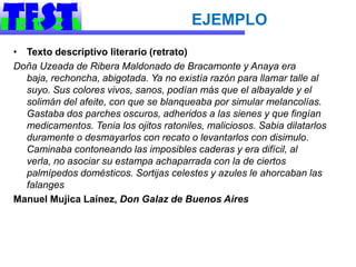 EJEMPLO
• Texto descriptivo literario (retrato)
Doña Uzeada de Ribera Maldonado de Bracamonte y Anaya era
  baja, rechoncha, abigotada. Ya no existía razón para llamar talle al
  suyo. Sus colores vivos, sanos, podían más que el albayalde y el
  solimán del afeite, con que se blanqueaba por simular melancolías.
  Gastaba dos parches oscuros, adheridos a las sienes y que fingían
  medicamentos. Tenia los ojitos ratoniles, maliciosos. Sabia dilatarlos
  duramente o desmayarlos con recato o levantarlos con disimulo.
  Caminaba contoneando las imposibles caderas y era difícil, al
  verla, no asociar su estampa achaparrada con la de ciertos
  palmípedos domésticos. Sortijas celestes y azules le ahorcaban las
  falanges
Manuel Mujica Laínez, Don Galaz de Buenos Aires
 