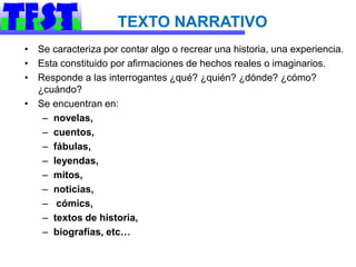 TEXTO NARRATIVO
• Se caracteriza por contar algo o recrear una historia, una experiencia.
• Esta constituido por afirmaciones de hechos reales o imaginarios.
• Responde a las interrogantes ¿qué? ¿quién? ¿dónde? ¿cómo?
  ¿cuándo?
• Se encuentran en:
   – novelas,
   – cuentos,
   – fábulas,
   – leyendas,
   – mitos,
   – noticias,
   – cómics,
   – textos de historia,
   – biografías, etc…
 