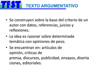 TEXTO ARGUMENTATIVO


• Se construyen sobre la base del criterio de un
  autor con datos, referencias, juicios y
  reflexiones.
• La idea es razonar sobre determinada
  temática con opiniones de peso.
• Se encuentran en: artículos de
  opinión, criticas de
  prensa, discursos, publicidad, ensayos, diserta
  ciones, editoriales.
 