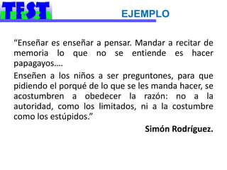 EJEMPLO

“Enseñar es enseñar a pensar. Mandar a recitar de
memoria lo que no se entiende es hacer
papagayos….
Enseñen a los niños a ser preguntones, para que
pidiendo el porqué de lo que se les manda hacer, se
acostumbren a obedecer la razón: no a la
autoridad, como los limitados, ni a la costumbre
como los estúpidos.”
                                  Simón Rodríguez.
 