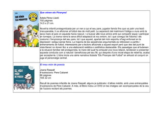 Que vénen els Piranyes!
Adela Pérez Lladó
192 pàgines
14,5 x 21 cm.
Novel·la infantil protagonitzada per un nen a qui el seu pare, jugador famós fins que va patir una lesió
irrecuperable, li va aficionar al futbol des de molt petit. La separació del matrimoni l'obliga a viure amb la
seva mare al país on aquesta havia nascut, i a buscar allà nous amics amb qui compartir equip i participar
en tornejos. La trama narra la seva difícil adaptació al nou entorn, tot i que conegui bé l'idioma i els
costums i l'enyorança del seu pare, tot i que aquest, apartat del món esportiu s'hagi enfonsat en la
depressió i estigui sense feina. La majoria de les seqüències argumentals es refereixen a partits i
entrenaments de futbol, interessants per a lectors aficionats a aquest esport però que des del punt de
vista literari no donen lloc a una elaboració estètica o estilística destacable. Els passatges que al·ludeixen
a la situació familiar del protagonista, la mare del qual ha entaulat una nova relació, tendeixen a presentar
aquesta conducta com a natural i beneficiosa pel seu fill, qui després d'una inicial etapa de rebel·lia, acaba
per acceptar-la. L'obra inicia una sèrie narrativa titulada "Els Piranyes del Futbol" en al•lusió al conjunt on
juga el personatge central.
El meu món de poesia
Joana Raspall
Il·lustracions: Pere Cabaret
66 pàgines
19X 22 cm
Recull de poemes infantils de Joana Raspall, alguns ja publicats i d’altres inèdits; amb unes entranyables
il·lustracions de Pere Cabaret. A més, el llibre inclou un DVD on les imatges van acompanyades de la veu
de l’autora recitant els poemes.
 