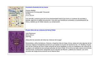Inventario ilustrado de los mares
Virginie Aladjidi
Il·lustracions: Emmanuelle Tchoukriel
72 Pág.
21,5 x 30 cm.
Una sencilla y práctica guía de la rica biodiversidad marina que reúne un centenar de animales y
plantas, algunos en peligro de extinción. Una obra que fomenta la curiosidad y la sensibilización de
niños y adultos por el medio natural y su conservación.
El gran libro de las criaturas de Harry Potter
Jody Revenson
23,5 x 28 cm.
208 Pág.
¡Descubre los secretos de todas las criaturas de la saga!
Dementotes y elfos domésticos, Sirenas y dragones bola de fuego chinos, estas son solo algunas de las
criaturas mágicas horripilantes monstruos que habitan el mundo de hechicería de J. K. Rowling. El gran
libro de las criaturas de Harry Potter presenta de forma detallada a como se trasladaron las criaturas de
la pàgina a la realidad de las exitosas películas de Harry Potter. En la ficha de cada criatura encontrarás
descripciones, ilustraciones, fotografías de los estudios de filiación y talleres de creación, así como
secretos del rodaje de los archivos de la Warner Bros.
 
