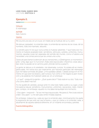 L E E R P A R A S A B E R M Á S
L E C T U R A C R Í T I C A 2
10
Ejemplo 2.
TITULO
El relámpago
AUTOR
Italo Calvino
TEXTO
Me ocurrió una vez, en un cruce, en medio de la multitud, de su ir y venir.
Me detuve, parpadeé: no entendía nada, no entendía las razones de las cosas, de los
hombres, todo era insensato, absurdo.
Lo extraño para mí era que nunca antes lo hubiese advertido. Y que hasta ese mo-
mento lo hubiese aceptado todo: semáforos, vehículos, carteles, uniformes, monu-
mentos, aquellas cosas tan separadas del sentido del mundo, como si hubiera una
necesidad, una consecuencia que las uniese una a otra.
Gesticulé para llamar la atención de los transeúntes y «¡Deténganse un momento!»,
grité. «¡Hay algo que no funciona! ¡Todo está equivocado! ¡Hacemos cosas absur-
das! ¡Este no puede ser el camino justo! ¿Dónde iremos a parar?».
La gente se detuvo a mi alrededor, me observaba, curiosa. Yo estaba allí en medio,
gesticulaba, me volvía loco por explicarme, por hacerlos partícipes del relámpago
que me había iluminado de golpe: y me quedaba callado. Callado porque en el mo-
mento en que alcé los brazos y abrí la boca, fue como si me tragara la gran revela-
ción y las palabras me hubiesen salido así, en un arranque.
—¿Y qué? —preguntó la gente—. ¿Qué quiere decir? Todo está en su sitio. Todo mar-
cha como debe marchar.
Yo me quedé allí, perdido, porque ante mi vista todo había vuelto a su lugar y todo
me parecía natural, semáforos, monumentos, uniformes, rascacielos, rieles, mendi-
gos, cortejos; sin embargo, aquello no me daba tranquilidad sino tormento.
—Disculpen —respondí—. Tal vez me haya equivocado. Me pareció. Pero todo está en
orden. Disculpen —y me abrí paso entre miradas ásperas.
Sin embargo, todavía hoy, cada vez que no entiendo algo, instintivamente me asalta
la esperanza de que esta vez sea la buena, y que yo vuelva a no entender nada, a
adueñarme de aquella sabiduría diferente, en un instante encontrada y perdida.
Fuente bibliográfica
 