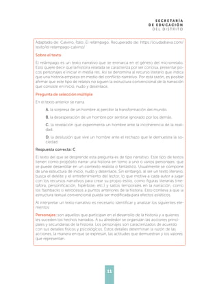11
Adaptado de: Calvino, Ítalo. El relámpago. Recuperado de: https://ciudadseva.com/
texto/el-relampago-calvino/
Sobre el texto
El relámpago es un texto narrativo que se enmarca en el género del microrrelato.
Esto quiere decir que la historia relatada se caracteriza por ser concisa, presentar po-
cos personajes e iniciar in media res. Así se denomina al recurso literario que indica
que una historia empieza en medio del conflicto narrativo. Por esta razón, es posible
afirmar que este tipo de relatos no siguen la estructura convencional de la narración
que consiste en inicio, nudo y desenlace.
Pregunta de selección múltiple
En el texto anterior se narra
A. la sorpresa de un hombre al percibir la transformación del mundo.
B. la desesperación de un hombre por sentirse ignorado por los demás.
C. la revelación que experimenta un hombre ante la incoherencia de la reali-
dad.
D. la desilusión que vive un hombre ante el rechazo que le demuestra la so-
ciedad.
Respuesta correcta: C
El texto del que se desprende esta pregunta es de tipo narrativo. Este tipo de textos
tienen como propósito narrar una historia en torno a uno o varios personajes, que
se puede desarrollar en un contexto realista o fantástico. Usualmente se compone
de una estructura de inicio, nudo y desenlace. Sin embargo, al ser un texto literario,
busca el deleite y el entretenimiento del lector, lo que motiva a cada autor a jugar
con los recursos narrativos para crear su propio estilo, como figuras literarias (me-
táfora, personificación, hipérbole, etc.) y saltos temporales en la narración, como
los flashbacks o retrocesos a puntos anteriores de la historia. Esto conlleva a que la
estructura textual convencional pueda ser modificada para efectos estéticos.
Al interpretar un texto narrativo es necesario identificar y analizar los siguientes ele-
mentos:
Personajes: son aquellos que participan en el desarrollo de la historia y a quienes
les suceden los hechos narrados. A su alrededor se organizan las acciones princi-
pales y secundarias de la historia. Los personajes son caracterizados de acuerdo
con sus detalles físicos y psicológicos. Estos detalles determinan la razón de las
acciones, la manera en que se expresan, las actitudes que demuestran y los valores
que representan.
 
