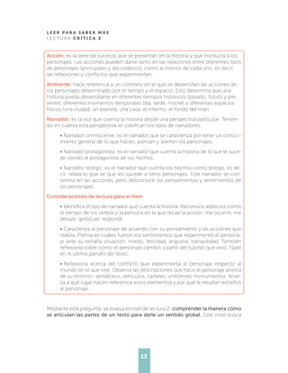L E E R P A R A S A B E R M Á S
L E C T U R A C R Í T I C A 2
12
Acción: es la serie de sucesos que se presentan en la historia y que involucra a los
personajes. Las acciones pueden darse tanto en las relaciones entre diferentes tipos
de personajes (principales y secundarios), como al interior de cada uno, es decir,
las reflexiones y conflictos que experimentan.
Ambiente: hace referencia a un contexto en el que se desarrollan las acciones de
los personajes determinado por el tiempo y el espacio. Esto determina que una
historia pueda desarrollarse en diferentes tiempos históricos (pasado, futuro y pre-
sente), diferentes momentos temporales (día, tarde, noche) y diferentes espacios
físicos (una ciudad, un planeta, una casa, el infierno, el fondo del mar).
Narrador: es la voz que cuenta la historia desde una perspectiva particular. Tenien-
do en cuenta esta perspectiva se clasifican los tipos de narradores:
•	Narrador omnisciente: es el narrador que se caracteriza por tener un conoci-
miento general de lo que hacen, piensan y sienten los personajes.
•	Narrador protagonista: es el narrador que cuenta la historia de lo que le suce-
de siendo el protagonista de los hechos.
•	Narrador testigo: es el narrador que cuenta los hechos como testigo, es de-
cir, relata lo que ve que les sucede a otros personajes. Este narrador se con-
centra en las acciones, pero desconoce los pensamientos y sentimientos de
los personajes.
Consideraciones de lectura para el ítem
•	Identifica el tipo de narrador que cuenta la historia. Reconoce aspectos como
el tiempo de los verbos y la persona en la que recae la acción: me ocurrió, me
detuve, gesticulé, respondí.
•	Caracteriza al personaje de acuerdo con su pensamiento y las acciones que
realiza. Piensa en cuáles fueron los sentimientos que experimentó el persona-
je ante su extraña situación: miedo, felicidad, angustia, tranquilidad. También
reflexiona sobre cómo el personaje cambió a partir del suceso que vivió. Fíjate
en el último párrafo del texto.
•	Reflexiona acerca del conflicto que experimenta el personaje respecto al
mundo en el que vive. Observa las descripciones que hace el personaje acerca
de su entorno: semáforos, vehículos, carteles, uniformes, monumentos. Anali-
za a qué lugar hacen referencia estos elementos y por qué le resultan extraños
al personaje.
Mediante esta pregunta, se evalúa el nivel de lectura 2: comprender la manera cómo
se articulan las partes de un texto para darle un sentido global. Este nivel busca
 