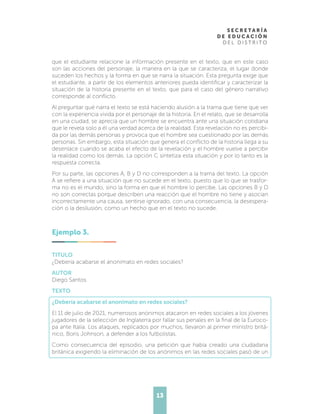 13
que el estudiante relacione la información presente en el texto, que en este caso
son las acciones del personaje, la manera en la que se caracteriza, el lugar donde
suceden los hechos y la forma en que se narra la situación. Esta pregunta exige que
el estudiante, a partir de los elementos anteriores pueda identificar y caracterizar la
situación de la historia presente en el texto, que para el caso del género narrativo
corresponde al conflicto.
Al preguntar qué narra el texto se está haciendo alusión a la trama que tiene que ver
con la experiencia vivida por el personaje de la historia. En el relato, que se desarrolla
en una ciudad, se aprecia que un hombre se encuentra ante una situación cotidiana
que le revela solo a él una verdad acerca de la realidad. Esta revelación no es percibi-
da por las demás personas y provoca que el hombre sea cuestionado por las demás
personas. Sin embargo, esta situación que genera el conflicto de la historia llega a su
desenlace cuando se acaba el efecto de la revelación y el hombre vuelve a percibir
la realidad como los demás. La opción C sintetiza esta situación y por lo tanto es la
respuesta correcta.
Por su parte, las opciones A, B y D no corresponden a la trama del texto. La opción
A se refiere a una situación que no sucede en el texto, puesto que lo que se trasfor-
ma no es el mundo, sino la forma en que el hombre lo percibe. Las opciones B y D
no son correctas porque describen una reacción que el hombre no tiene y asocian
incorrectamente una causa, sentirse ignorado, con una consecuencia, la desespera-
ción o la desilusión, como un hecho que en el texto no sucede.
Ejemplo 3.
TITULO
¿Debería acabarse el anonimato en redes sociales?
AUTOR
Diego Santos
TEXTO
¿Debería acabarse el anonimato en redes sociales?
El 11 de julio de 2021, numerosos anónimos atacaron en redes sociales a los jóvenes
jugadores de la selección de Inglaterra por fallar sus penales en la final de la Euroco-
pa ante Italia. Los ataques, replicados por muchos, llevaron al primer ministro britá-
nico, Boris Johnson, a defender a los futbolistas.
Como consecuencia del episodio, una petición que había creado una ciudadana
británica exigiendo la eliminación de los anónimos en las redes sociales pasó de un
 