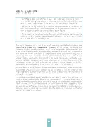 L E E R P A R A S A B E R M Á S
L E C T U R A C R Í T I C A 2
16
•	Identifica la idea que defiende el autor del texto. Esto lo puedes hacer re-
conociendo las expresiones que revelan valoraciones. Por ejemplo: tenemos
derecho para..., deberíamos centrarnos en..., un buen primer paso sería...
•	Reconoce los argumentos y la función que cumplen en el desarrollo del
texto, como la contraposición de dos posturas, la ejemplificación de una situa-
ción, la presentación de las consecuencias de un hecho.
•	Contextualiza la opinión del autor. Para esto identifica desde qué perspectiva
habla, es decir, si está discutiendo el tema desde la política, la ciencia, la reli-
gión, la educación, la tecnología, etc.
Esta pregunta indaga por el nivel de lectura 3: evaluar la habilidad del estudiante para
reflexionar sobre un texto y evaluar su contenido. En ese sentido, a través de esta
pregunta se busca que el estudiante identifique las expresiones que revelan la postu-
ra del autor acerca del tema que desarrolla y diferenciarlas de aquellas afirmaciones
que expresan hechos concretos y comprobables. Para responder la pregunta, el
estudiante debe tener claridad acerca de las características que define un hecho de
una apreciación subjetiva. Es decir, comprender que la naturaleza de un hecho suce-
de en la realidad y puede ser confirmada a través de los sentidos. Esto se diferencia
de las apreciaciones en tanto estas se caracterizan por estar basadas en la visión
subjetiva de una persona. Por tanto, no son concretas ni comprobables.
En este texto, el autor presenta su opinión frente al anonimato en redes sociales,
expresando un juicio de valor respecto de las acciones que se deben tomar para
responsabilizar a quienes hagan mal uso de estos portales web. Por esta razón, la
opción C es correcta.
La opción A no es correcta porque informa acerca de lo que se va a debatir en el par-
lamento inglés, constituyendo esto un hecho concreto. La opción B no es correcta
porque presenta la consecuencia que tuvo el ataque que sufrieron los deportistas en
redes sociales. Esta situación representa un hecho comprobable. La opción D no es
correcta porque señala una reacción que han experimentado las empresas que con-
trolan las redes sociales. La enunciación de estas acciones revela que son hechos
que han sucedido en la realidad.
 