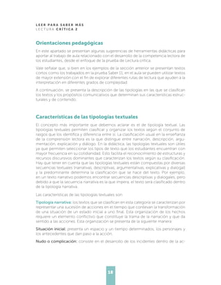 L E E R P A R A S A B E R M Á S
L E C T U R A C R Í T I C A 2
18
Orientaciones pedagógicas
En este apartado se presentan algunas sugerencias de herramientas didácticas para
aportar al trabajo de aula relacionado con el desarrollo de la competencia lectora de
los estudiantes, desde el enfoque de la prueba de Lectura crítica.
Vale señalar que, si bien en los ejemplos de la sección anterior se presentan textos
cortos como los trabajados en la prueba Saber 11, en el aula se pueden utilizar textos
de mayor extensión con el fin de explorar diferentes rutas de lectura que ayuden a la
interpretación en diferentes grados de complejidad.
A continuación, se presenta la descripción de las tipologías en las que se clasifican
los textos y los propósitos comunicativos que determinan sus características estruc-
turales y de contenido.
Características de las tipologías textuales
El concepto más importante que debemos aclarar es el de tipología textual. Las
tipologías textuales permiten clasificar y organizar los textos según el conjunto de
rasgos que los identifica y diferencia entre sí. La clasificación usual en la enseñanza
de la comprensión lectora es la que distingue entre narración, descripción, argu-
mentación, explicación y diálogo. En la didáctica, las tipologías textuales son útiles
ya que permiten seleccionar los tipos de texto que los estudiantes encuentran con
mayor frecuencia en su cotidianidad. Esto facilita el reconocimiento de estructuras y
recursos discursivos dominantes que caracterizan los textos según su clasificación.
Hay que tener en cuenta que las tipologías textuales están compuestas por diversas
secuencias textuales (narrativas, descriptivas, argumentativas, explicativas y dialogal)
y la predominante determina la clasificación que se hace del texto. Por ejemplo,
en un texto narrativo podemos encontrar secuencias descriptivas y dialogales, pero
debido a que la secuencia narrativa es la que impera, el texto será clasificado dentro
de la tipología narrativa.
Las características de las tipologías textuales son:
Tipología narrativa: los textos que se clasifican en esta categoría se caracterizan por
representar una sucesión de acciones en el tiempo que conllevan la transformación
de una situación de un estado inicial a uno final. Esta organización de los hechos
requiere un elemento conflictivo que constituye la trama de la narración y que da
sentido a las acciones. Esta organización se presenta de la siguiente manera:
Situación inicial: presenta un espacio y un tiempo determinados, los personajes y
los antecedentes que dan paso a la acción.
Nudo o complicación: consiste en el desarrollo de los incidentes dentro de la ac-
 