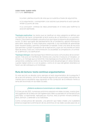 L E E R P A R A S A B E R M Á S
L E C T U R A C R Í T I C A 2
20
• La tesis: plantea el punto de vista que se sustenta a través de argumentos.
• Los argumentos: corresponden a las razones que presenta el autor para de-
fender su punto de vista.
• La conclusión: sintetiza las ideas presentadas en el texto para reafirmar la
posición planteada.
Tipología explicativa: los textos que se clasifican en esta categoría se definen por
su intención de hacer comprender al lecto acerca de un fenómeno o un aconteci-
miento. Estos textos emplean una estructura que sigue el esquema de problema-so-
lución. Es decir que parte del planteamiento de un problema y aporta información
para darle respuesta. El texto explicativo responde a una necesidad de aprendizaje
pues resuelve dudas y permite comprender la realidad. Existe una serie de recursos
que permiten cumplir el propósito de la explicación y que son recurrentes en estos
tipos de textos. Estos son: la enumeración, la causalidad, la comparación, el contras-
te, la definición y la clasificación.
Tipología dialogal: esta tipología hace referencia al acto comunicativo de la conver-
sación. Este acto se manifiesta de manera oral y escrita e involucra un receptor, un
emisor y un mensaje que se transmite. Esta tipología se encuentra tanto en las con-
versaciones cotidianas como en las intervenciones de personajes en obras literarias
cuando hablan entre sí o con el público, como en el caso del género dramático al
hacer uso del soliloquio y el monólogo.
Ruta de lectura: texto continuo argumentativo
En esta sección se aborda como ejemplo el texto argumentativo de la pregunta 3
de la sección anterior, con el fin de analizar algunos de sus principales elementos de
manera que el estudiante vaya siguiendo el hilo conductor de la reflexión frente al
tema del anonimato en las redes sociales.
¿Debería acabarse el anonimato en redes sociales?
El 11 de julio de 2021, numerosos anónimos atacaron en redes sociales, a estos jóve-
nes jugadores de la selección de Inglaterra por fallar sus penales en la final de la Euro
ante Italia. La reprimenda, replicada por muchos, llevó al primer ministro británico,
Boris Johnson, a defender a los futbolistas.
Como consecuencia del episodio, una petición que había creado una ciudadana
británica exigiendo la eliminación de los anónimos en las redes sociales pasó de un
 