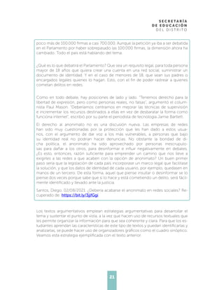 21
poco más de 100.000 firmas a casi 700.000. Aunque la petición ya iba a ser debatida
en el Parlamento por haber sobrepasado las 100.000 firmas, la dimensión ahora ha
cambiado. Todo el país está hablando del tema.
¿Qué es lo que debatirá el Parlamento? Que sea un requisito legal, para toda persona
mayor de 18 años que quiera crear una cuenta en una red social, suministrar un
documento de identidad. Y en el caso de menores de 18, que sean sus padres o
encargados legales quienes lo hagan. Esto, con el fin de poder rastrear a quienes
cometan delitos en redes.
Como en todo debate, hay posiciones de lado y lado. “Tenemos derecho para la
libertad de expresión, pero como personas reales, no falsas”, argumentó el colum-
nista Paul Mason. “Deberíamos centrarnos en mejorar las técnicas de supervisión
e incrementar los recursos destinados a ellas en vez de desbaratar la forma como
funciona internet”, escribió por su parte el periodista de tecnología Jamie Bartlett.
El derecho al anonimato no es una discusión nueva. Las empresas de redes
han sido muy cuestionadas por la protección que les han dado a estos usua-
rios, con el argumento de dar voz a los más vulnerables, a personas que bajo
su identidad real no podrían hacer denuncias. No obstante la bondad de di-
cha política, el anonimato ha sido aprovechado por personas inescrupulo-
sas para dañar a los otros, para desinformar e influir negativamente en debates.
¿Es esto, entonces, razón suficiente para emprender un camino que nos lleve a
exigirles a las redes a que acaben con la opción de anonimato? Un buen primer
paso sería que la legislación de cada país incorporase un marco legal que facilitase
la solución, y que los datos de identidad de cada usuario, por ejemplo, quedasen en
manos de un tercero. De esta forma, aquel que piense insultar o desinformar se lo
piense dos veces porque sabe que si lo hace y está cometiendo un delito, será fácil-
mente identificado y llevado ante la justicia.
Santos, Diego. 02/08/2021. ¿Debería acabarse el anonimato en redes sociales? Re-
cuperado de: https://bit.ly/3jjfGgi
Los textos argumentativos emplean estrategias argumentativas para desarrollar el
tema y sustentar el punto de vista, a la vez que hacen uso de recursos textuales que
les permite organizar la información para que sea coherente y clara. Para que los es-
tudiantes aprendan las características de este tipo de textos y puedan identificarlas y
analizarlas, se puede hacer uso de organizadores gráficos como el cuadro sinóptico.
Veamos esta estrategia ejemplificada con el texto anterior.
 