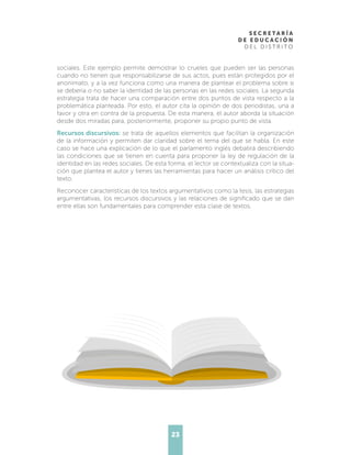 23
sociales. Este ejemplo permite demostrar lo crueles que pueden ser las personas
cuando no tienen que responsabilizarse de sus actos, pues están protegidos por el
anonimato, y a la vez funciona como una manera de plantear el problema sobre si
se debería o no saber la identidad de las personas en las redes sociales. La segunda
estrategia trata de hacer una comparación entre dos puntos de vista respecto a la
problemática planteada. Por esto, el autor cita la opinión de dos periodistas, una a
favor y otra en contra de la propuesta. De esta manera, el autor aborda la situación
desde dos miradas para, posteriormente, proponer su propio punto de vista.
Recursos discursivos: se trata de aquellos elementos que facilitan la organización
de la información y permiten dar claridad sobre el tema del que se habla. En este
caso se hace una explicación de lo que el parlamento inglés debatirá describiendo
las condiciones que se tienen en cuenta para proponer la ley de regulación de la
identidad en las redes sociales. De esta forma, el lector se contextualiza con la situa-
ción que plantea el autor y tienes las herramientas para hacer un análisis crítico del
texto.
Reconocer características de los textos argumentativos como la tesis, las estrategias
argumentativas, los recursos discursivos y las relaciones de significado que se dan
entre ellas son fundamentales para comprender esta clase de textos.
 