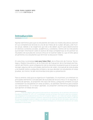L E E R P A R A S A B E R M Á S
L E C T U R A C R Í T I C A 2
4
Introducción
Aportar elementos para que los estudiantes de todos los niveles educativos avancen
en sus competencias lectoras es una de las metas de la ciudad, del país y del mun-
do actual, debido a las exigencias que día a día deben asumir para desenvolverse
en diversos contextos sociales, académicos y cotidianos. Dentro de los indicadores
que brindan información sobre el avance de estas competencias se encuentran los
resultados de la prueba de Lectura crítica en el Examen Saber 11, que el Icfes aplica
anualmente a los estudiantes que terminan la educación media.
En esta línea, la estrategia Leer para Saber Más1
, de la Dirección de Ciencia, Tecno-
logía y Medios Educativos y de la Dirección de Evaluación de la Secretaría de Edu-
cación del Distrito, pone a disposición de los docentes la presente guía en la que se
recogen algunos de los principales elementos de orden conceptual de esta prueba
y se analizan textos y preguntas similares a las que abordan los estudiantes en estas
pruebas; así mismo, se dan recomendaciones para su presentación.
Para lo anterior, esta guía se organiza en 4 apartados. En el primero, se sintetizan los
principales elementos conceptuales de la prueba de lectura crítica. En el segundo, a
manera de ejemplo, se proponen tres tipos de textos y preguntas similares a la que
contestarán los estudiantes en estas pruebas y se plantean elementos para analizar
sus características. En el tercer apartado, se proponen orientaciones pedagógicas
que aportan al trabajo de aula.
1	 Tiene por objetivo abrir espacios para aportar al mejoramiento de los procesos lectura de los
estudiantes de grados 9º, 10º y 11º. La estrategia consiste en brindar información sobre las competen-
cias indagadas en la prueba de Lectura crítica en el Examen Saber 11 , por medio de 3 piezas, dirigidas a
estudiantes, en las que se explican y analizan características de textos y preguntas tipo Saber 11; además
de una guía pedagógica para el maestro y la realización de clubes de lectura mensuales, abiertos a do-
centes y estudiantes, en los que se reflexiona sobre estrategias de comprensión lectora en las 5 áreas
evaluadas en esta prueba.
 