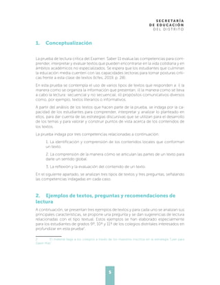 5
1. Conceptualización
La prueba de lectura crítica del Examen Saber 11 evalúa las competencias para com-
prender, interpretar y evaluar textos que pueden encontrarse en la vida cotidiana y en
ámbitos académicos no especializados. Se espera que los estudiantes que culminan
la educación media cuenten con las capacidades lectoras para tomar posturas críti-
cas frente a esta clase de textos (Icfes, 2019, p. 28).
En esta prueba se contempla el uso de varios tipos de textos que responden a: i) la
manera como se organiza la información que presentan; ii) la manera como se lleva
a cabo la lectura: secuencial y no secuencial; iii) propósitos comunicativos diversos
como, por ejemplo, textos literarios o informativos.
A partir del análisis de los textos que hacen parte de la prueba, se indaga por la ca-
pacidad de los estudiantes para comprender, interpretar y analizar lo planteado en
ellos, para dar cuenta de las estrategias discursivas que se utilizan para el desarrollo
de los temas y para valorar y construir puntos de vista acerca de los contenidos de
los textos.
La prueba indaga por tres competencias relacionadas a continuación:
1. La identificación y comprensión de los contenidos locales que conforman
un texto.
2. La comprensión de la manera cómo se articulan las partes de un texto para
darle un sentido global.
3. La reflexión y la evaluación del contenido de un texto.
En el siguiente apartado, se analizan tres tipos de textos y tres preguntas, señalando
las competencias indagadas en cada caso.
2. Ejemplos de textos, preguntas y recomendaciones de
lectura
A continuación, se presentan tres ejemplos de textos y para cada uno se analizan sus
principales características, se propone una pregunta y se dan sugerencias de lectura
relacionadas con el tipo textual. Estos ejemplos se han elaborado especialmente
para los estudiantes de grados 9º, 10º y 11º de los colegios distritales interesados en
profundizar en esta prueba2
.
2	 El material llega a los colegios a través de los maestros inscritos en la estrategia “Leer para
Saber Más”.
 