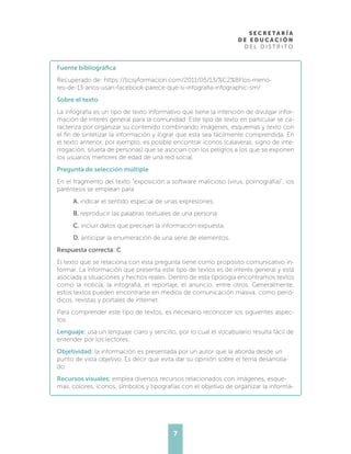7
Fuente bibliográfica
Recuperado de: https://ticsyformacion.com/2011/05/13/%C2%BFlos-meno-
res-de-13-anos-usan-facebook-parece-que-si-infografia-infographic-sm/
Sobre el texto
La infografía es un tipo de texto informativo que tiene la intención de divulgar infor-
mación de interés general para la comunidad. Este tipo de texto en particular se ca-
racteriza por organizar su contenido combinando imágenes, esquemas y texto con
el fin de sintetizar la información y lograr que esta sea fácilmente comprendida. En
el texto anterior, por ejemplo, es posible encontrar íconos (calaveras, signo de inte-
rrogación, silueta de personas) que se asocian con los peligros a los que se exponen
los usuarios menores de edad de una red social.
Pregunta de selección múltiple
En el fragmento del texto “exposición a software malicioso (virus, pornografía)”, los
paréntesis se emplean para
A. indicar el sentido especial de unas expresiones.
B. reproducir las palabras textuales de una persona.
C. incluir datos que precisan la información expuesta.
D. anticipar la enumeración de una serie de elementos.
Respuesta correcta: C
El texto que se relaciona con esta pregunta tiene como propósito comunicativo in-
formar. La información que presenta este tipo de textos es de interés general y está
asociada a situaciones y hechos reales. Dentro de esta tipología encontramos textos
como la noticia, la infografía, el reportaje, el anuncio, entre otros. Generalmente,
estos textos pueden encontrarse en medios de comunicación masiva, como perió-
dicos, revistas y portales de internet.
Para comprender este tipo de textos, es necesario reconocer los siguientes aspec-
tos:
Lenguaje: usa un lenguaje claro y sencillo, por lo cual el vocabulario resulta fácil de
entender por los lectores.
Objetividad: la información es presentada por un autor que la aborda desde un
punto de vista objetivo. Es decir que evita dar su opinión sobre el tema desarrolla-
do.
Recursos visuales: emplea diversos recursos relacionados con imágenes, esque-
mas, colores, íconos, símbolos y tipografías con el objetivo de organizar la informa-
 