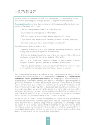 L E E R P A R A S A B E R M Á S
L E C T U R A C R Í T I C A 2
8
ción de manera que resalten las ideas más importantes. Esto permite realizar una
lectura más dinámica pues no exige que esta se haga en un orden estricto.
Recursos textuales: emplea diversos recursos del lenguaje para facilitar la comuni-
cación de las ideas, tales como:
•	Descripciones para realizar explicaciones detalladas.
•	Enumeraciones para organizar la información.
•	Definiciones para aclarar el significado de palabras o conceptos.
•	Datos y cifras para respaldar con información verídica lo dicho en el texto.
•	Ejemplos para ilustrar casos particulares de una situación.
Consideraciones de lectura para el ítem
•	Identifica el tema del que se está hablando, a través de elementos como el
título y los subtítulos que organizan la información.
•	Sintetiza las ideas principales de cada una de las secciones del texto con el
objetivo de comprender de manera global la información.
•	Reconoce la función que cumplen los signos de puntuación en el texto e
interpreta el sentido que adquieren en el contexto de la infografía.
•	Recuerda que los signos de puntuación cumplen diferentes funciones según
la intención comunicativa de las oraciones con las que se asocian.
Esta pregunta permite evaluar el nivel de lectura 1 de la prueba de Lectura crítica, a
través de la cual se mide la capacidad del estudiante de identificar y comprender los
contenidos locales que conforman un texto. En esta pregunta, específicamente, es
necesario que el estudiante identifique el uso que se hace de un signo ortográfico en
particular, atendiendo al sentido de la oración en la que se encuentra. Al preguntar
acerca de la función que cumplen los paréntesis en la expresión “exposición a sof-
tware malicioso (virus, pornografía)” se debe reconocer que la información que en-
cierran precisan datos que amplían la idea acerca de la manera como la exposición a
software malicioso representa un peligro para los niños. Por lo tanto, los elementos
que están entre paréntesis sirven como ejemplo del contenido del que se quiere pre-
venir a los menores. Esto justifica que la opción correcta sea la C.
La opción A no es correcta porque hace referencia a uno de los usos que tienen las
comillas, el cual es indicar el sentido especial que adquiere una expresión en un con-
texto determinado, por ejemplo: una palabra que se emplea con un sentido irónico.
La opción B no es correcta porque también describe una de las funciones de las
comillas, la cual es citar textualmente lo dicho por una persona. La opción D no es
correcta porque se refiere a uno de los usos de los dos puntos, que consiste en darle
paso a la enumeración de los elementos de un conjunto.
 